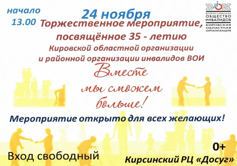 24 ноября в Кирсинском РЦ "Досуг" пройдет торжественное мероприятие, посвященное 35-летию Кировской областной организации и районной организации инвалидов ВОИ - "Вместе мы сможем больше!". 24 ноября в Кирсинском РЦ "Досуг" пройдет торжественное мероприятие, посвященное 35-летию Кировской областной организации и районной организации инвалидов ВОИ - "Вместе мы сможем больше!".